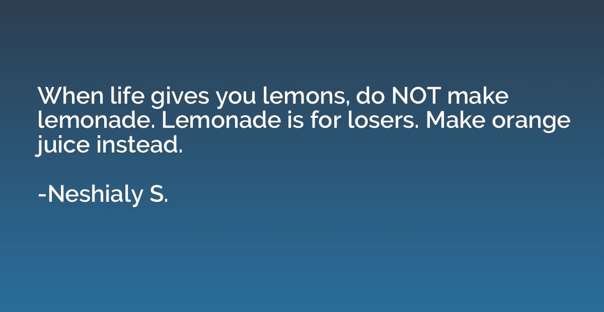 When life gives you lemons, do NOT make lemonade. Lemonade i