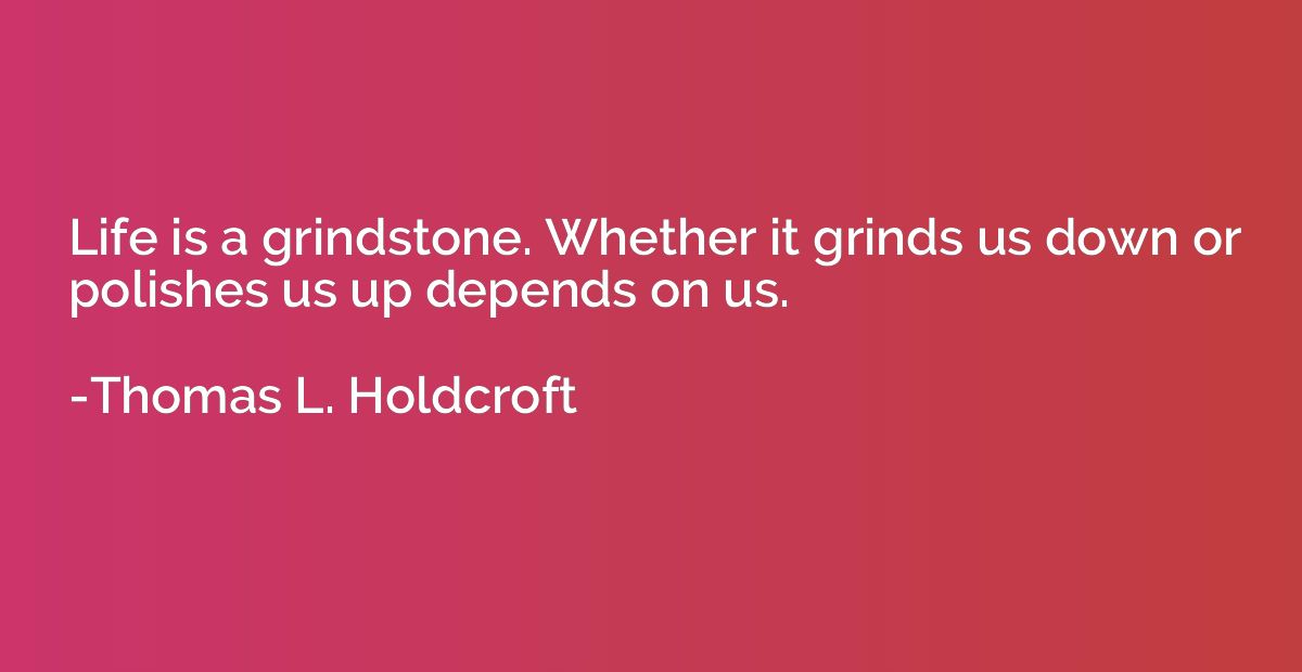 Life is a grindstone. Whether it grinds us down or polishes 
