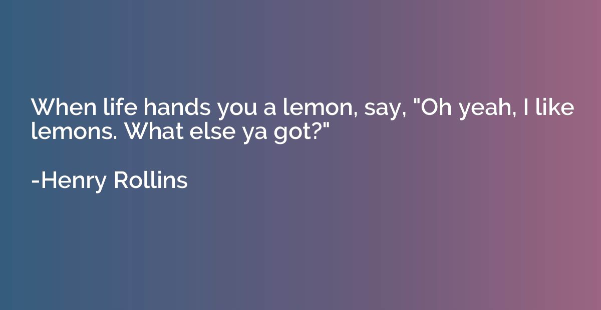 When life hands you a lemon, say, "Oh yeah, I like lemons. W