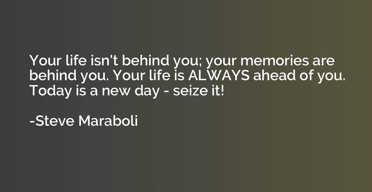 Your life isn't behind you; your memories are behind you. Yo