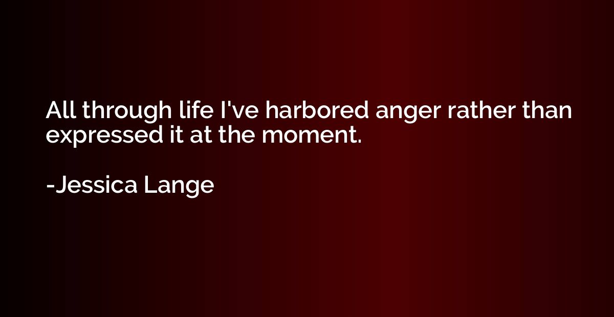 All through life I've harbored anger rather than expressed i