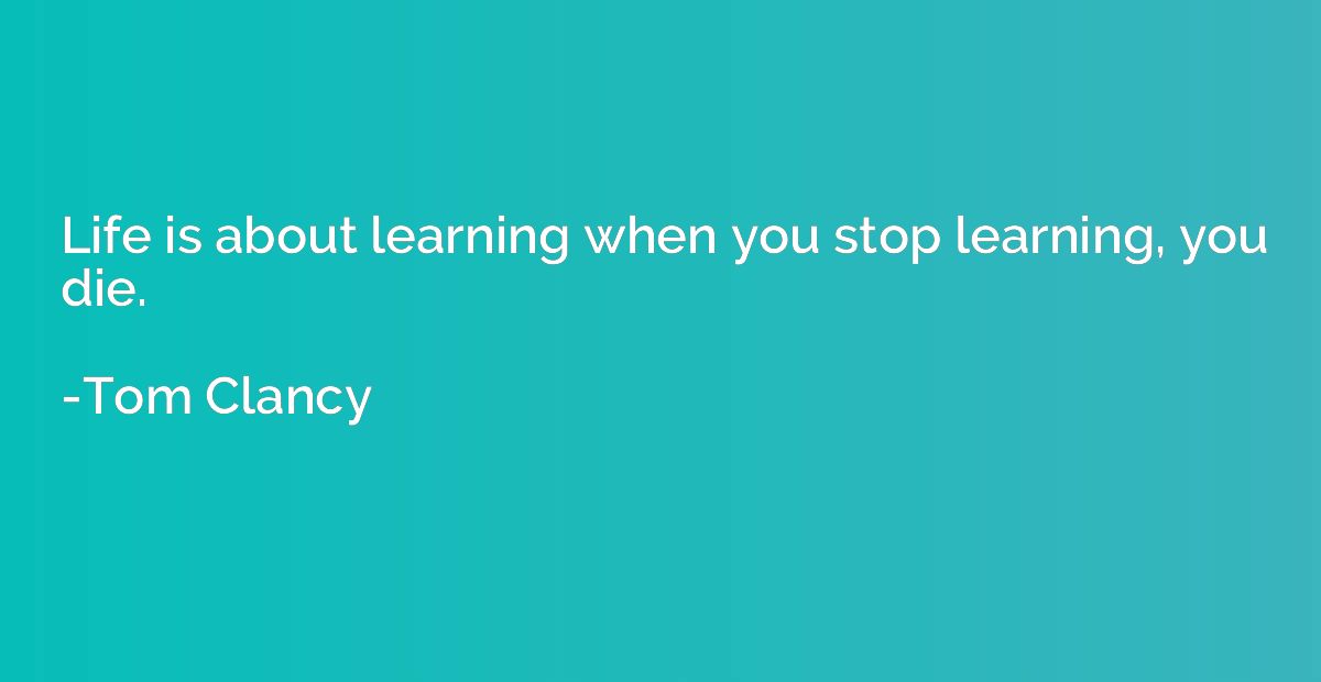 Life is about learning when you stop learning, you die.