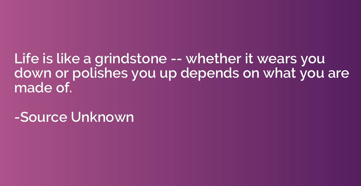 Life is like a grindstone -- whether it wears you down or po