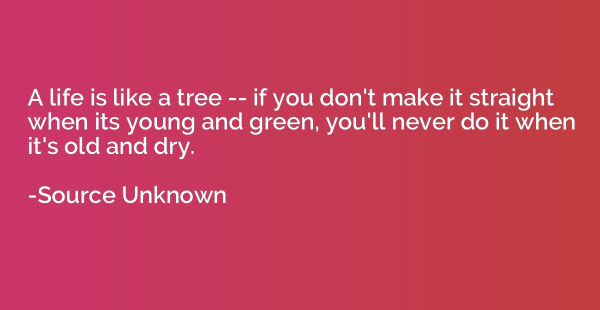 A life is like a tree -- if you don't make it straight when 