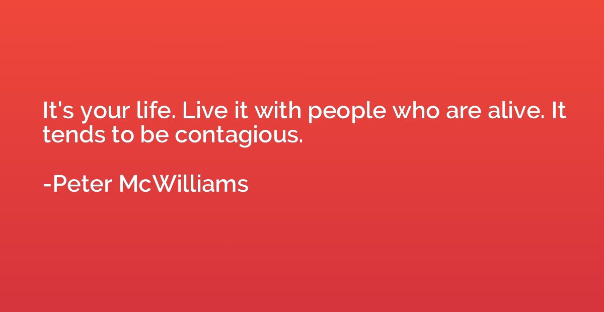 It's your life. Live it with people who are alive. It tends 