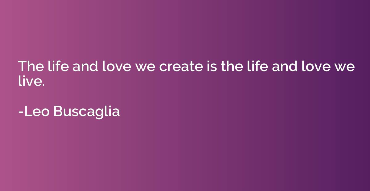 The life and love we create is the life and love we live.