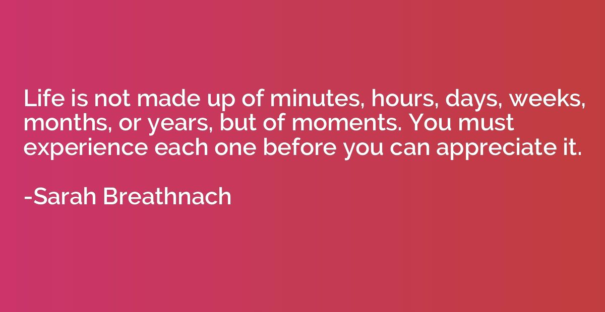 Life is not made up of minutes, hours, days, weeks, months, 