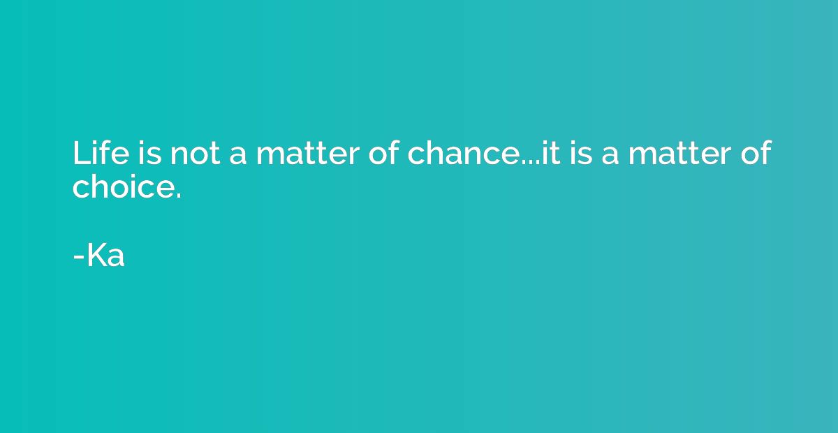 Life is not a matter of chance...it is a matter of choice.