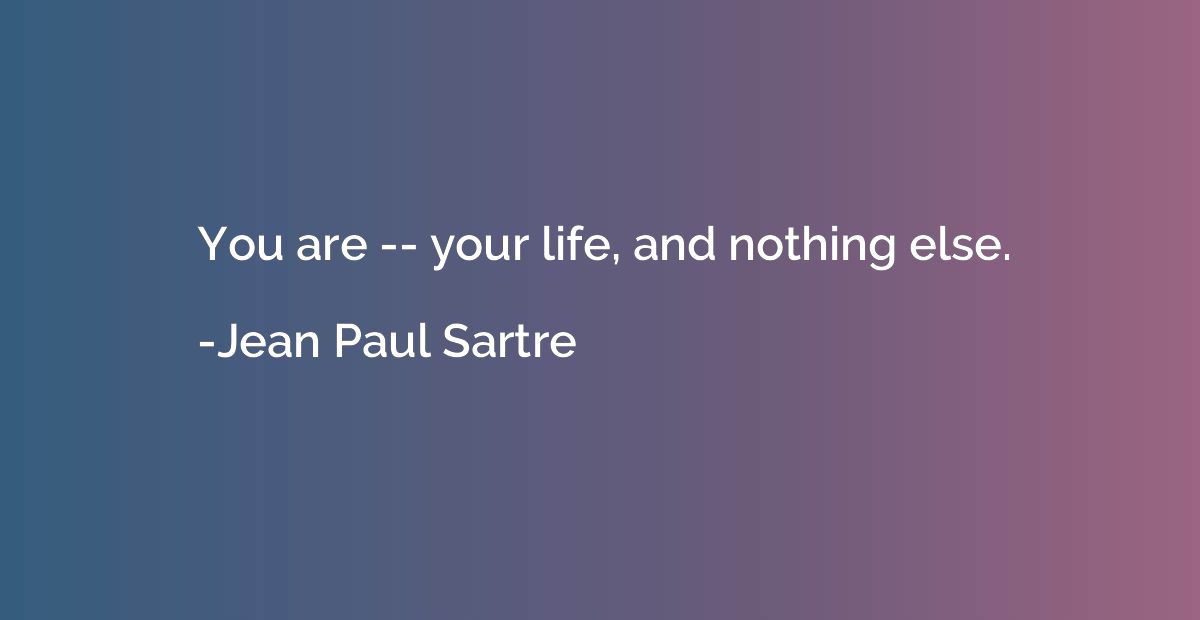 You are -- your life, and nothing else.