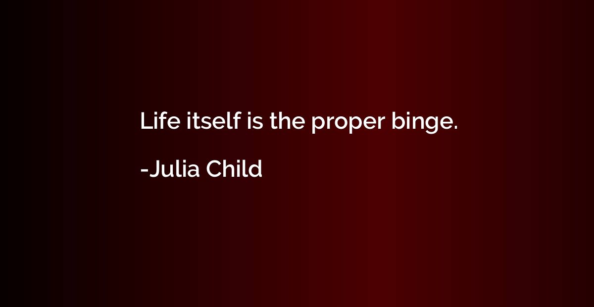 Life itself is the proper binge.