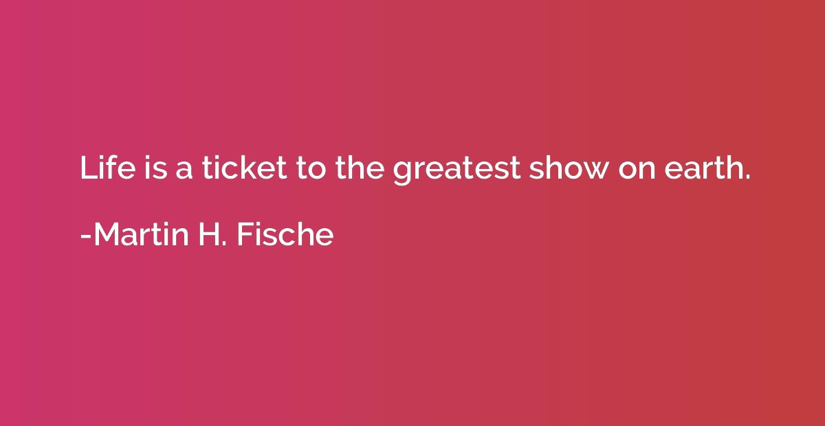 Life is a ticket to the greatest show on earth.