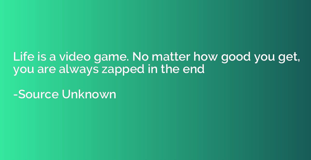 Life is a video game. No matter how good you get, you are al