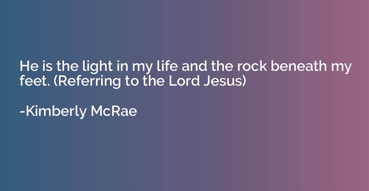 He is the light in my life and the rock beneath my feet. (Re