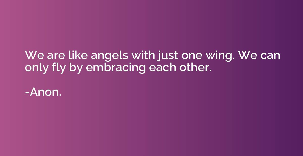 We are like angels with just one wing. We can only fly by em
