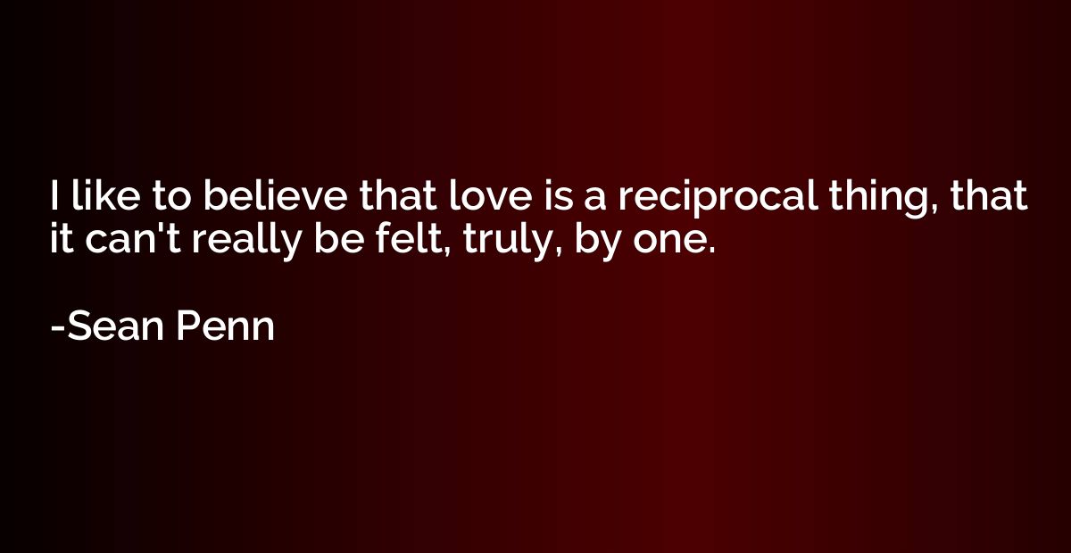 I like to believe that love is a reciprocal thing, that it c