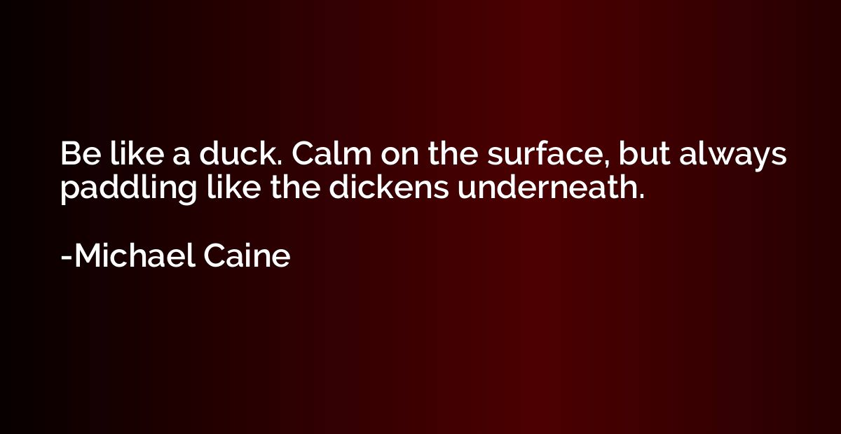 Be like a duck. Calm on the surface, but always paddling lik