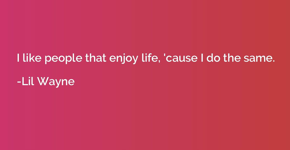 I like people that enjoy life, 'cause I do the same.