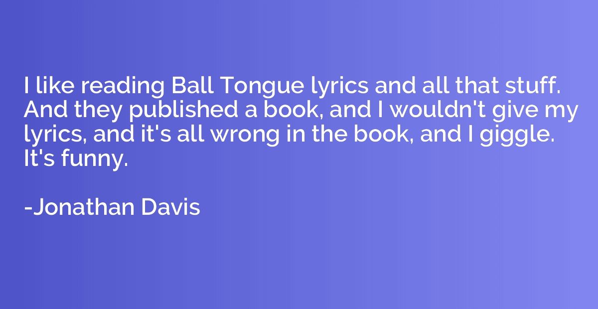 I like reading Ball Tongue lyrics and all that stuff. And th