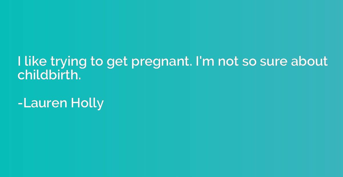 I like trying to get pregnant. I'm not so sure about childbi