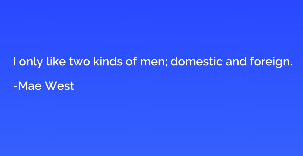 I only like two kinds of men; domestic and foreign.