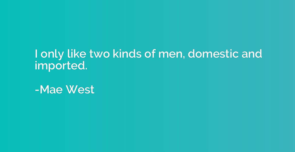 I only like two kinds of men, domestic and imported.