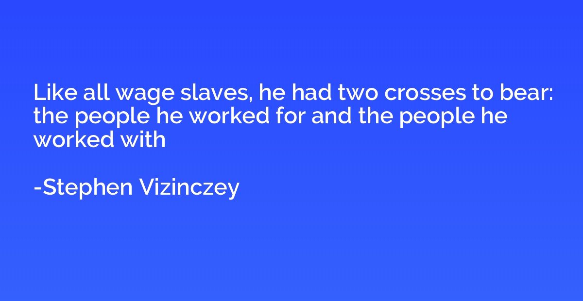 Like all wage slaves, he had two crosses to bear: the people