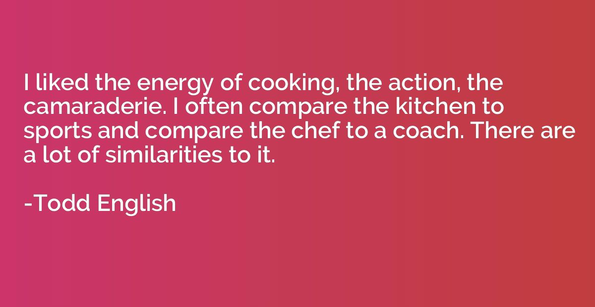 I liked the energy of cooking, the action, the camaraderie. 