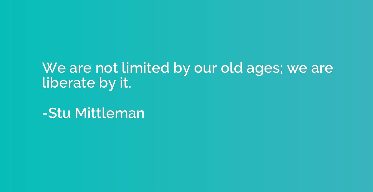 We are not limited by our old ages; we are liberate by it.