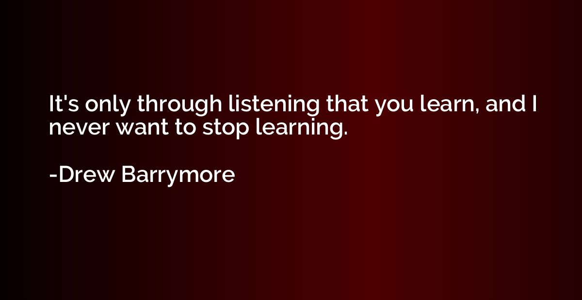 It's only through listening that you learn, and I never want