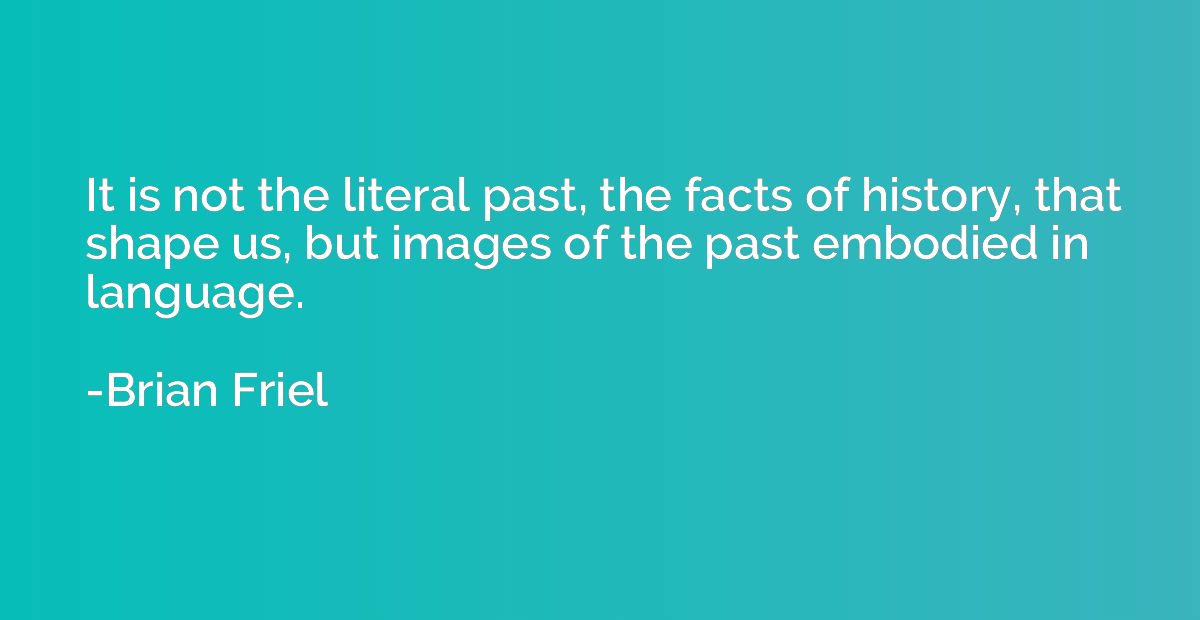 It is not the literal past, the facts of history, that shape