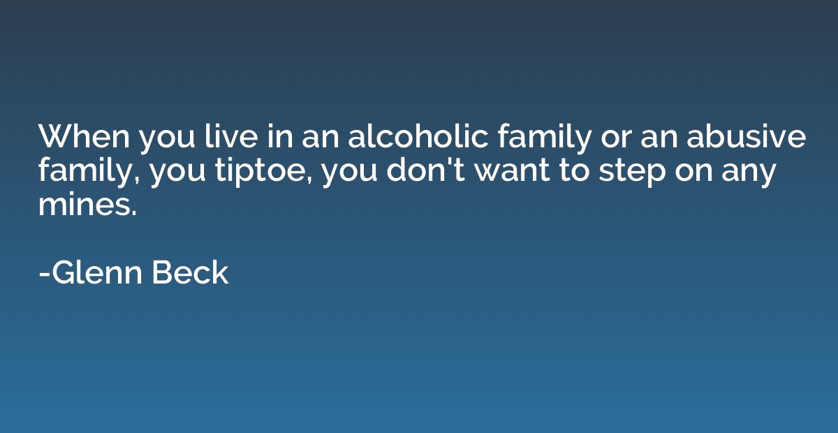 When you live in an alcoholic family or an abusive family, y