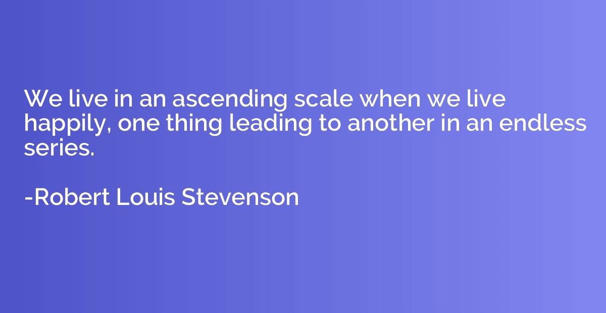 We live in an ascending scale when we live happily, one thin