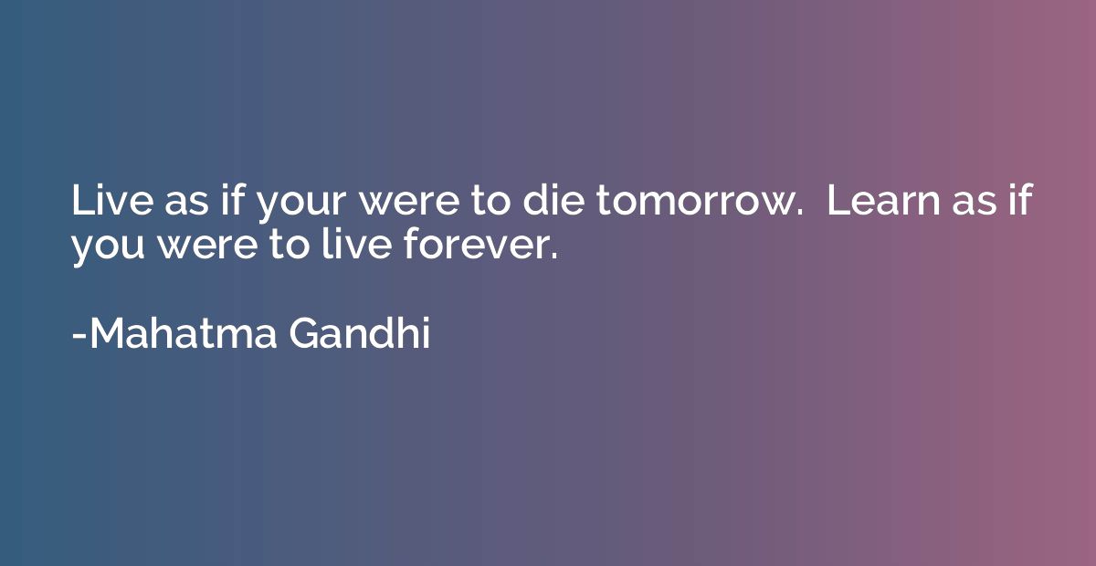 Live as if your were to die tomorrow.  Learn as if you were 