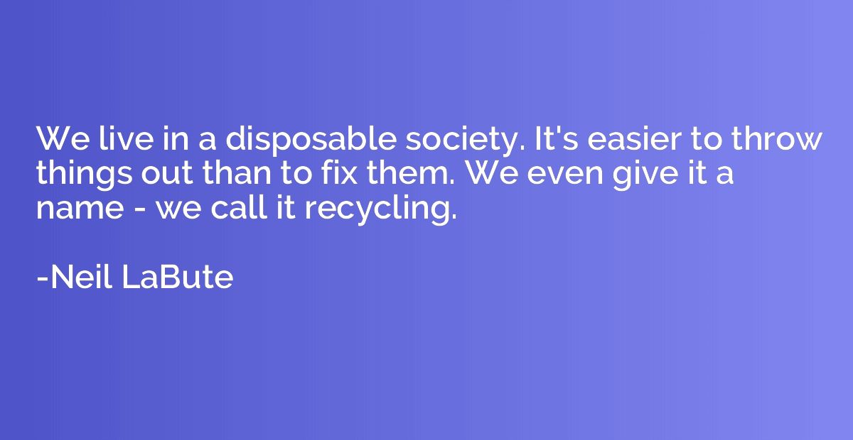 We live in a disposable society. It's easier to throw things
