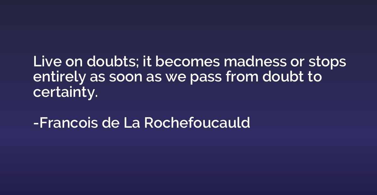 Live on doubts; it becomes madness or stops entirely as soon
