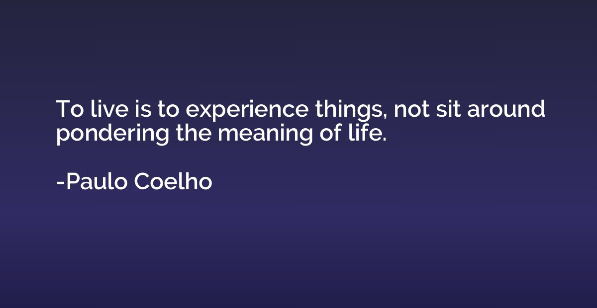 To live is to experience things, not sit around pondering th