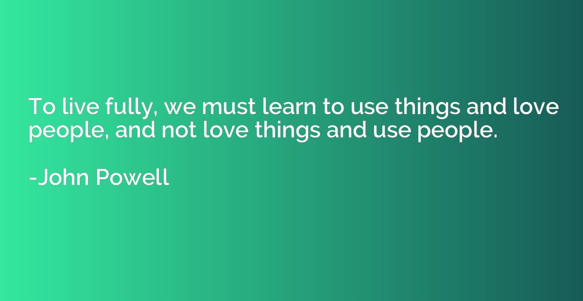 To live fully, we must learn to use things and love people, 