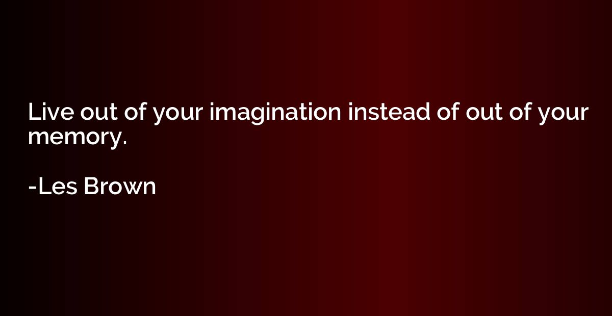 Live out of your imagination instead of out of your memory.