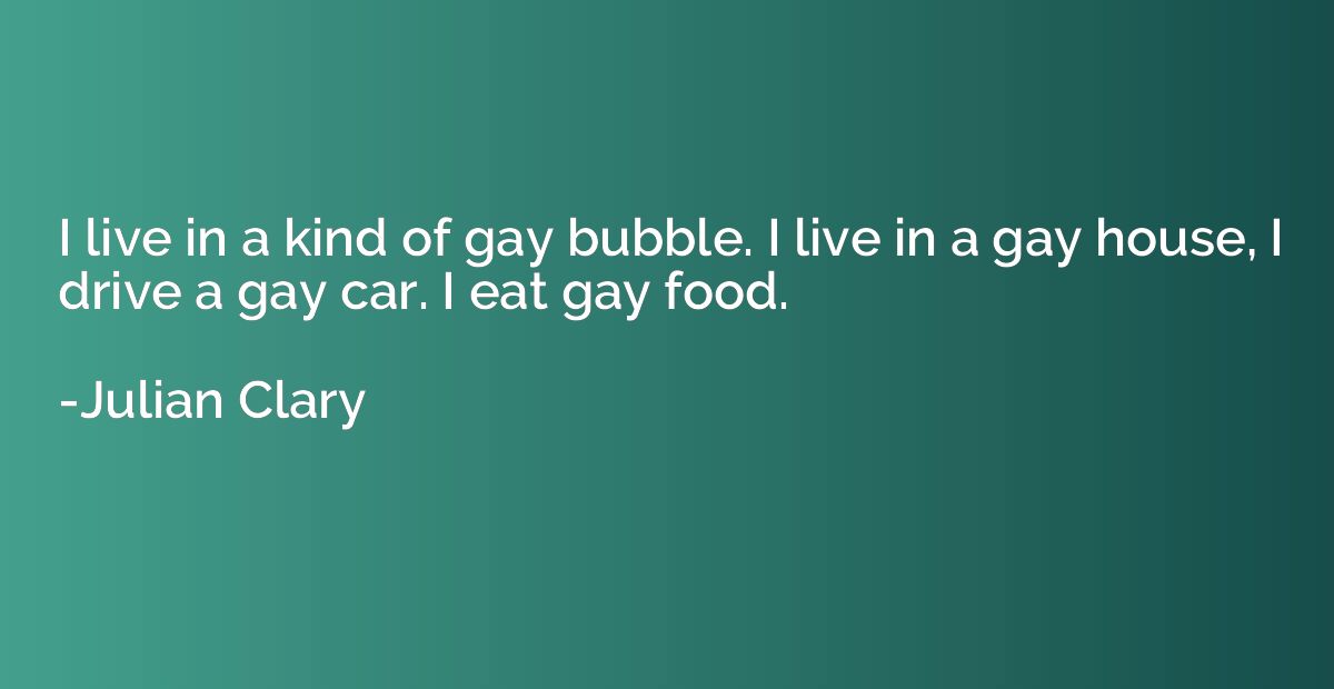 I live in a kind of gay bubble. I live in a gay house, I dri