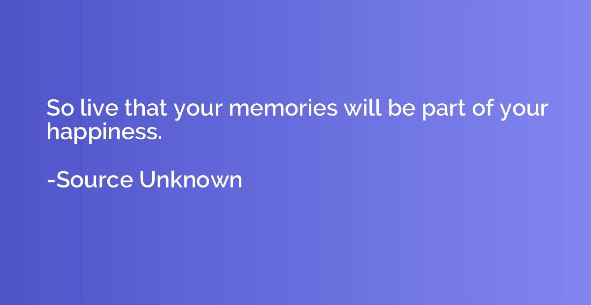 So live that your memories will be part of your happiness.