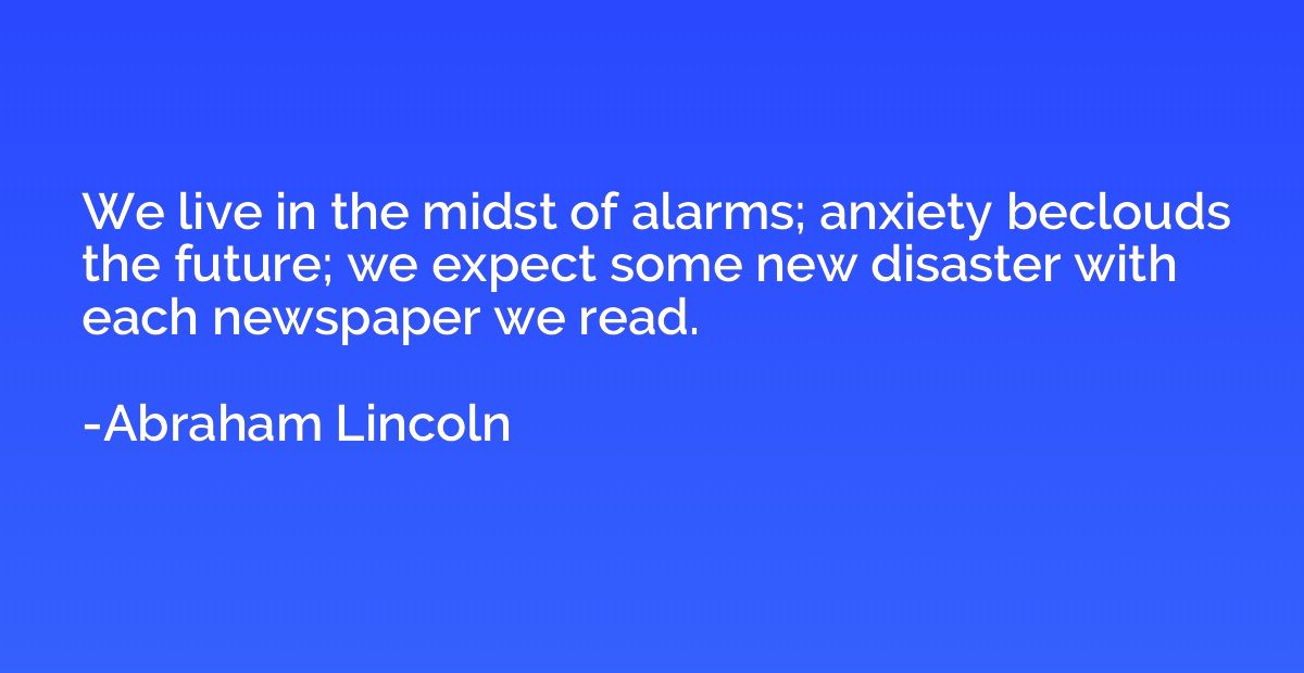 We live in the midst of alarms; anxiety beclouds the future;