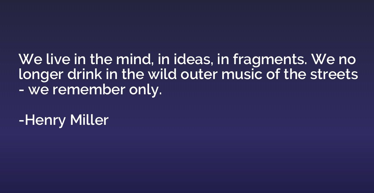 We live in the mind, in ideas, in fragments. We no longer dr