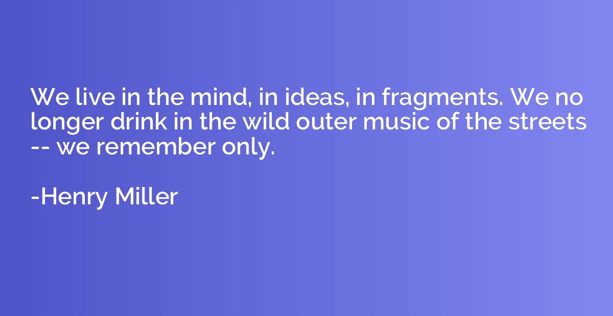 We live in the mind, in ideas, in fragments. We no longer dr