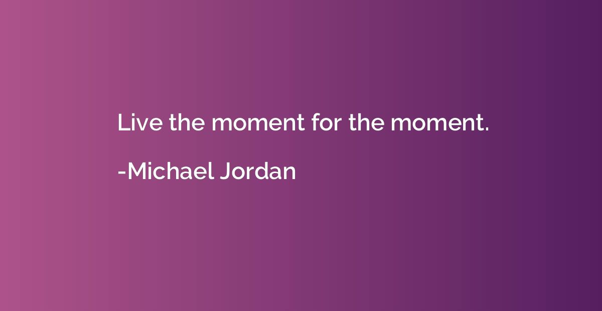 Live the moment for the moment.