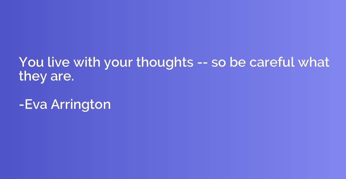 You live with your thoughts -- so be careful what they are.
