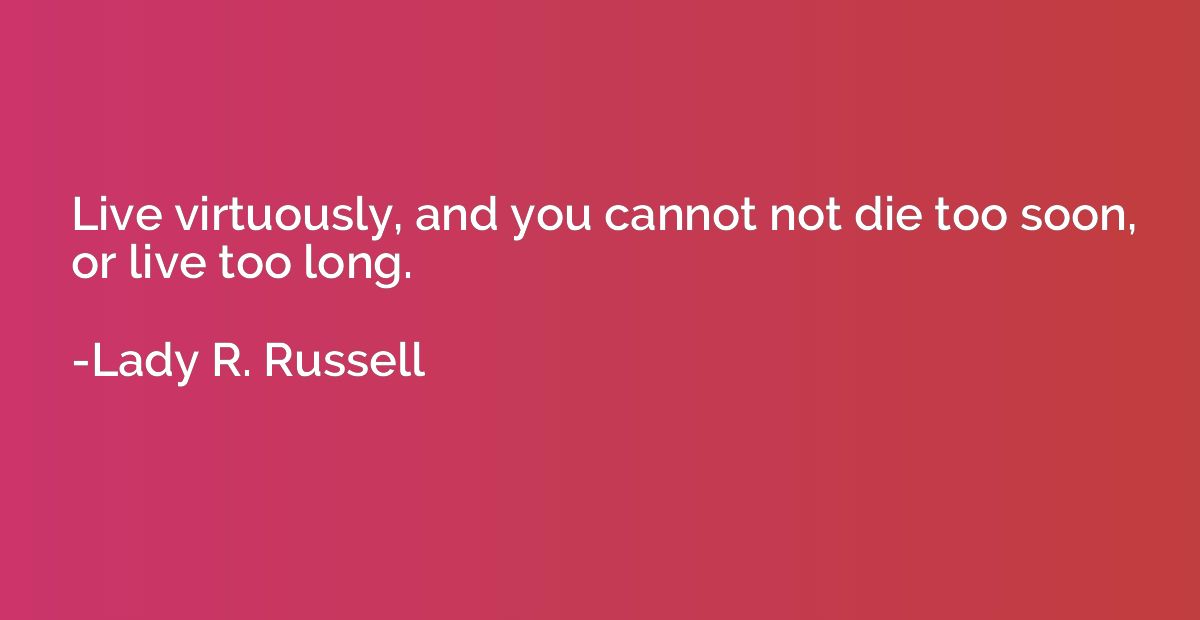 Live virtuously, and you cannot not die too soon, or live to