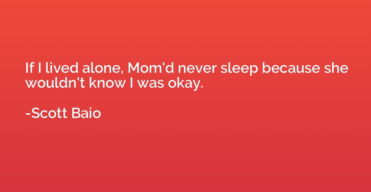 If I lived alone, Mom'd never sleep because she wouldn't kno