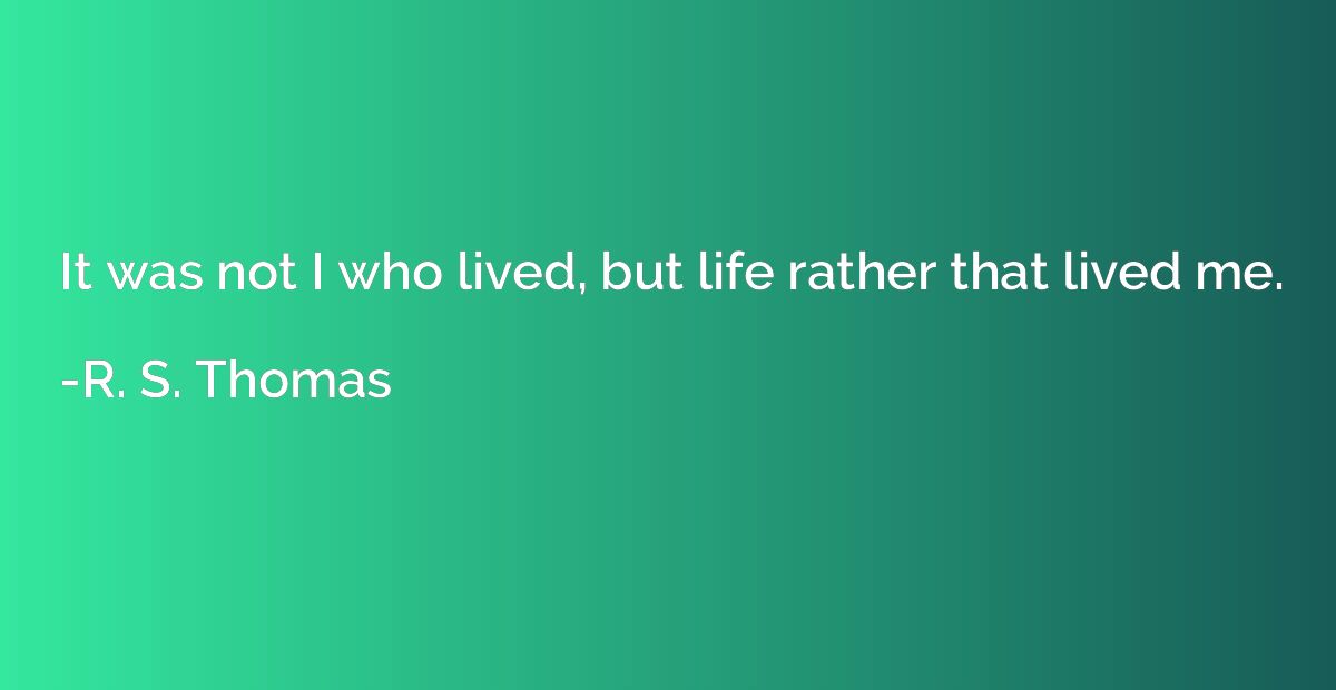It was not I who lived, but life rather that lived me.