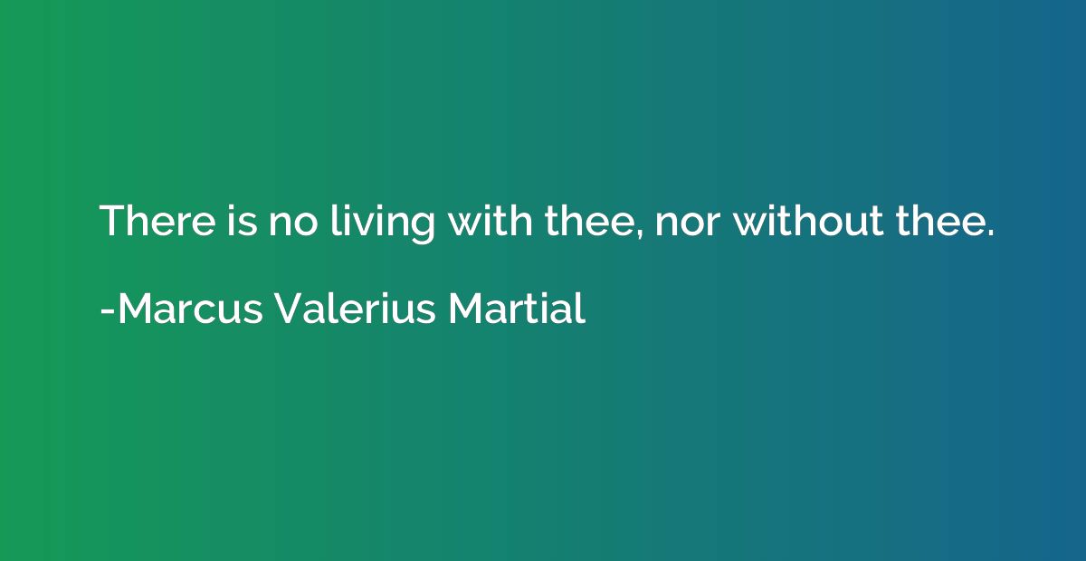 There is no living with thee, nor without thee.