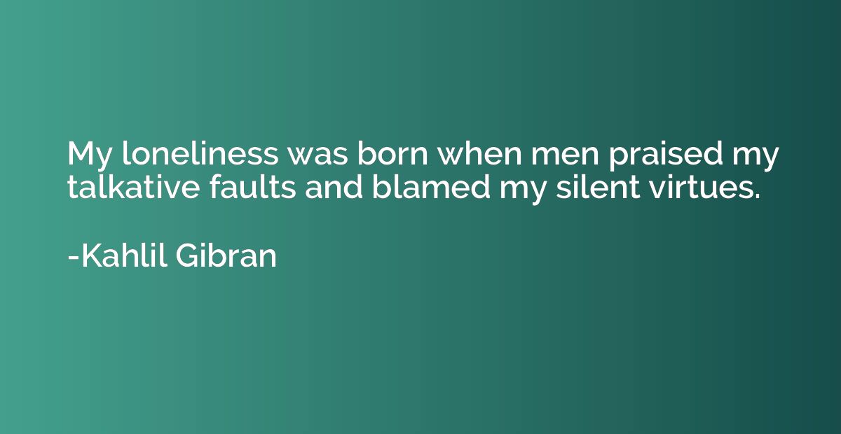 My loneliness was born when men praised my talkative faults 